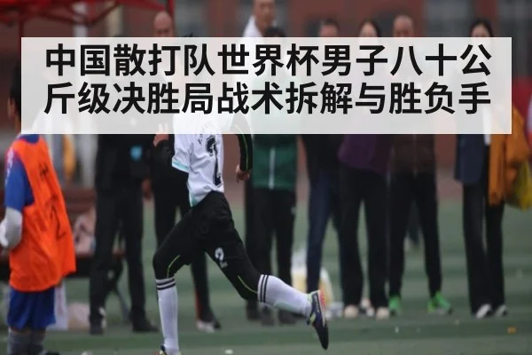 中国散打队世界杯男子八十公斤级决胜局战术拆解与胜负手