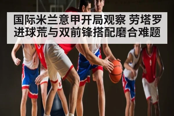 国际米兰意甲开局观察 劳塔罗进球荒与双前锋搭配磨合难题
